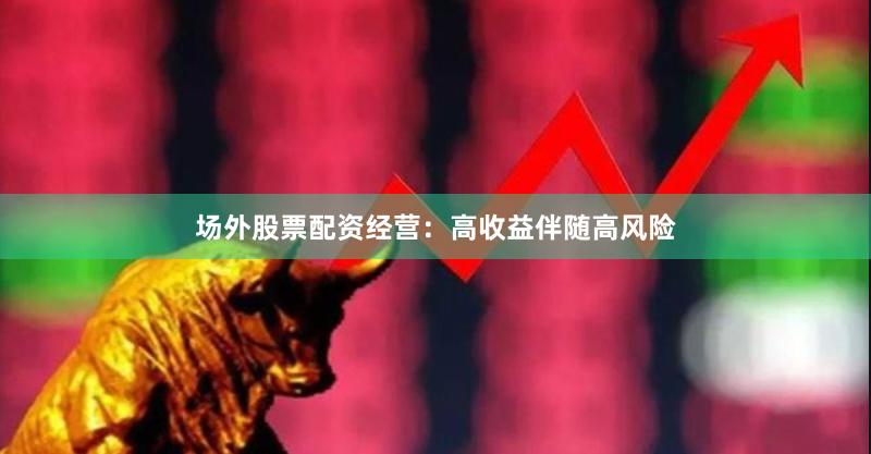 场外股票配资经营：高收益伴随高风险
