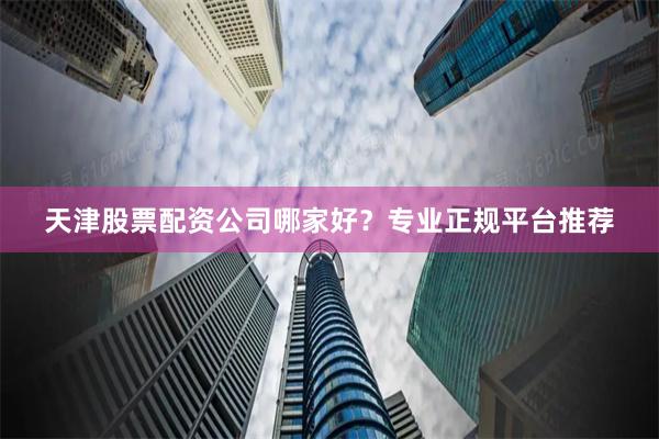 天津股票配资公司哪家好？专业正规平台推荐